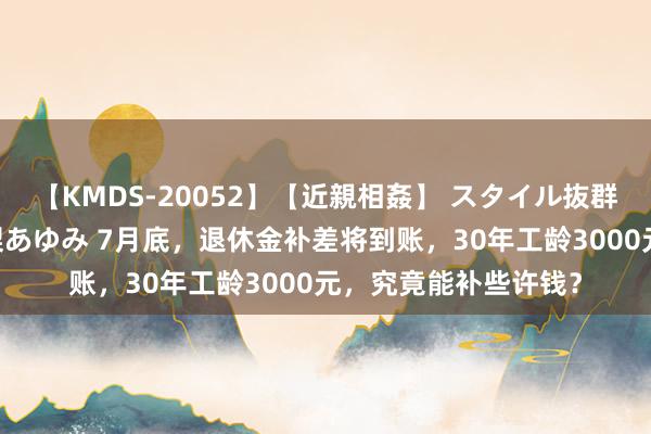 【KMDS-20052】【近親相姦】 スタイル抜群な僕の叔母さん 高梨あゆみ 7月底，退休金补差将到账，30年工龄3000元，究竟能补些许钱？