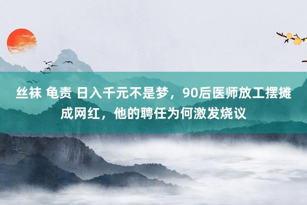 丝袜 龟责 日入千元不是梦，90后医师放工摆摊成网红，他的聘任为何激发烧议