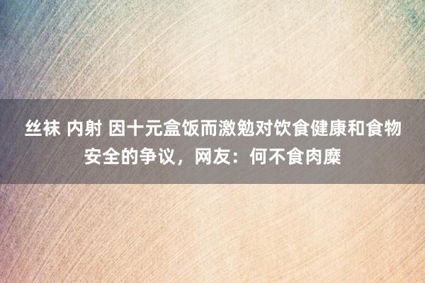 丝袜 内射 因十元盒饭而激勉对饮食健康和食物安全的争议，网友：何不食肉糜