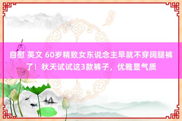 自慰 英文 60岁精致女东说念主早就不穿阔腿裤了！秋天试试这3款裤子，优雅显气质