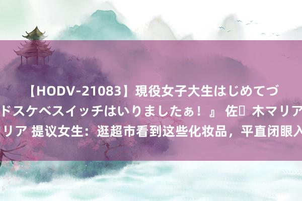 【HODV-21083】現役女子大生はじめてづくしのセックス 『私のドスケベスイッチはいりましたぁ！』 佐々木マリア 提议女生：逛超市看到这些化妆品，平直闭眼入，固然不贵但巨好用