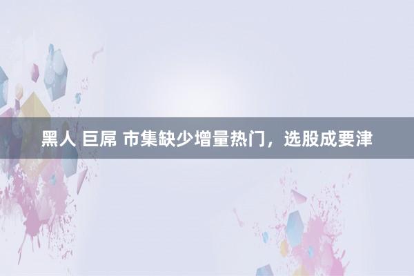 黑人 巨屌 市集缺少增量热门，选股成要津