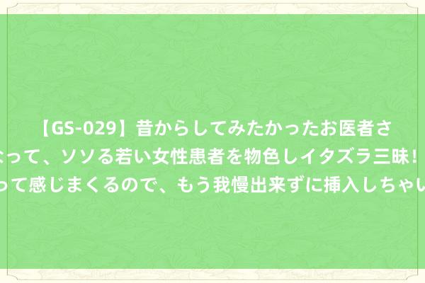 【GS-029】昔からしてみたかったお医者さんゴッコ ニセ医者になって、ソソる若い女性患者を物色しイタズラ三昧！パンツにシミまで作って感じまくるので、もう我慢出来ずに挿入しちゃいました。ああ、昔から憧れていたお医者さんゴッコをついに達成！ 【投资契机】AI、中特估、金针菇是本年的热门