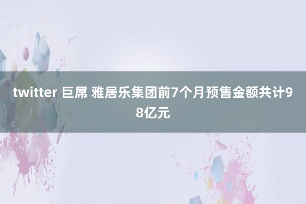 twitter 巨屌 雅居乐集团前7个月预售金额共计98亿元