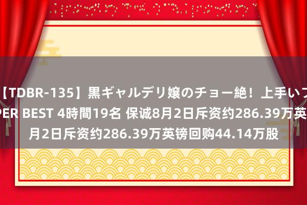 【TDBR-135】黒ギャルデリ嬢のチョー絶！上手いフェラチオ！！SUPER BEST 4時間19名 保诚8月2日斥资约286.39万英镑回购44.14万股