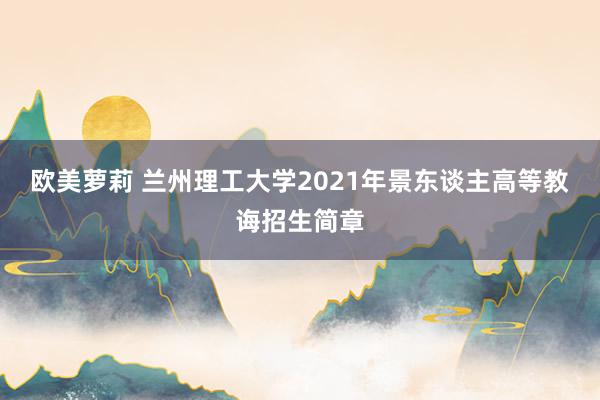 欧美萝莉 兰州理工大学2021年景东谈主高等教诲招生简章