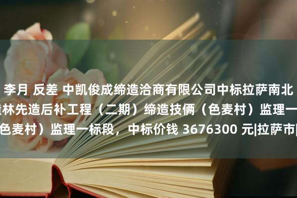 李月 反差 中凯俊成缔造洽商有限公司中标拉萨南北山2024年度曲水县营造林先造后补工程（二期）缔造技俩（色麦村）监理一标段，中标价钱 3676300 元|拉萨市|技俩粗略