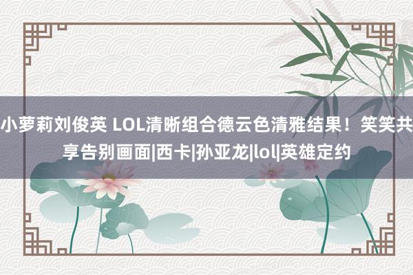 小萝莉刘俊英 LOL清晰组合德云色清雅结果！笑笑共享告别画面|西卡|孙亚龙|lol|英雄定约