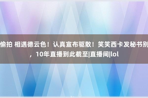 偷拍 相遇德云色！认真宣布驱散！笑笑西卡发秘书别，10年直播到此截至|直播间|lol