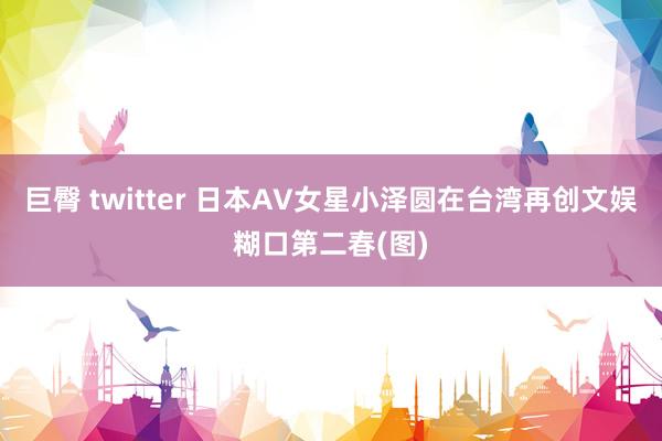 巨臀 twitter 日本AV女星小泽圆在台湾再创文娱糊口第二春(图)