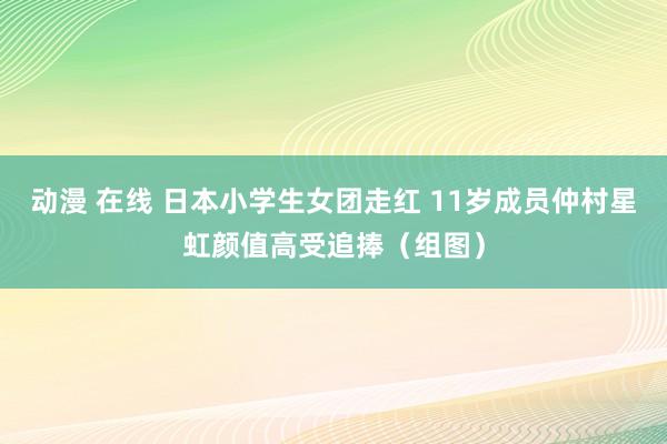 动漫 在线 日本小学生女团走红 11岁成员仲村星虹颜值高受追捧（组图）