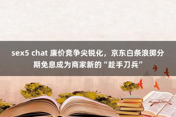 sex5 chat 廉价竞争尖锐化，京东白条浪掷分期免息成为商家新的“趁手刀兵”