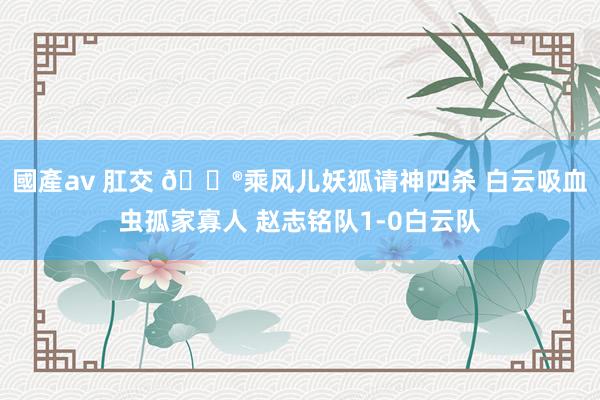 國產av 肛交 🎮乘风儿妖狐请神四杀 白云吸血虫孤家寡人 赵志铭队1-0白云队