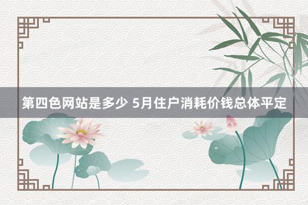 第四色网站是多少 5月住户消耗价钱总体平定