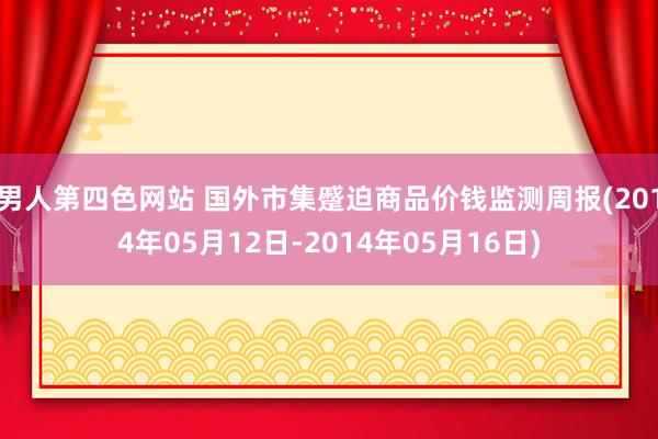 男人第四色网站 国外市集蹙迫商品价钱监测周报(2014年05月12日-2014年05月16日)