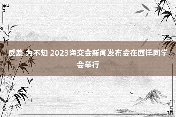 反差 为不知 2023海交会新闻发布会在西洋同学会举行