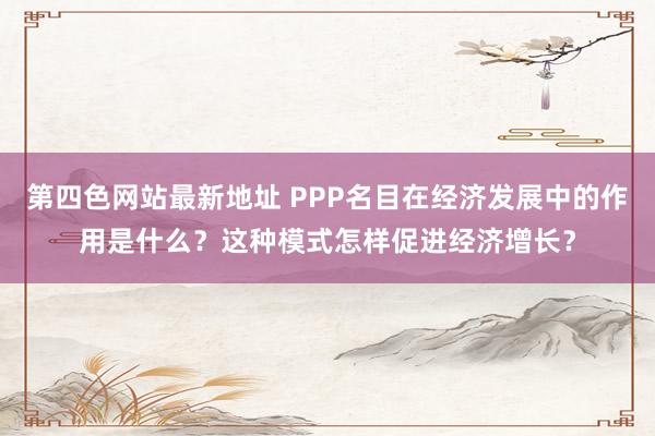 第四色网站最新地址 PPP名目在经济发展中的作用是什么？这种模式怎样促进经济增长？