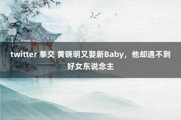 twitter 拳交 黄晓明又娶新Baby，他却遇不到好女东说念主