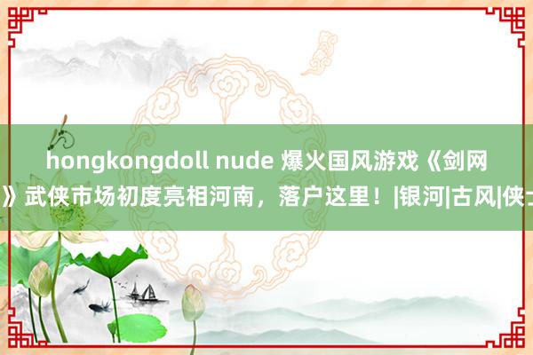 hongkongdoll nude 爆火国风游戏《剑网3》武侠市场初度亮相河南，落户这里！|银河|古风|侠士