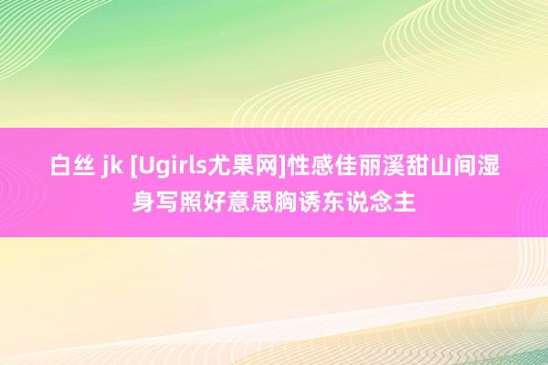 白丝 jk [Ugirls尤果网]性感佳丽溪甜山间湿身写照好意思胸诱东说念主